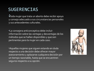 SUGERENCIAS
: mujer que trata un aborto debe recibir apoyo
•Toda
y consejo adecuado a sus circunstancias personales
y sus antecedentes culturales.


•La consejera anticonceptiva debe incluir
información sobre las ventajas y desventajas de los
métodos que se hallan disponibles y que son
pertinentes para la mujer en cada caso.


•Aquellas mujeres que siguen estando en duda
respecto a una decisión debe ofrecer mayor
asesoramiento y aplazarse cualquiera decisión por
un tiempo razonable, hasta que se encuentren
seguros respecto a su opción.
 