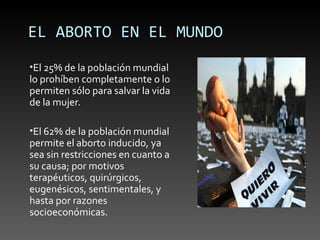 EL ABORTO EN EL MUNDO
•El 25% de la población mundial
lo prohíben completamente o lo
permiten sólo para salvar la vida
de la mujer.

•El 62% de la población mundial
permite el aborto inducido, ya
sea sin restricciones en cuanto a
su causa; por motivos
terapéuticos, quirúrgicos,
eugenésicos, sentimentales, y
hasta por razones
socioeconómicas.
 