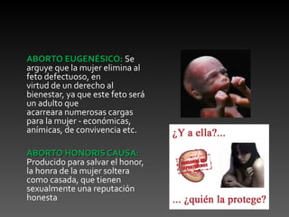ABORTO EUGENÉSICO: Se
arguye que la mujer elimina al
feto defectuoso, en
virtud de un derecho al
bienestar, ya que este feto será
un adulto que
acarreara numerosas cargas
para la mujer - económicas,
anímicas, de convivencia etc.

ABORTO HONORIS CAUSA:
Producido para salvar el honor,
la honra de la mujer soltera
como casada, que tienen
sexualmente una reputación
honesta
 