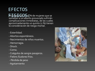 EFECTOS
FISICOS:%provocado sufrirán
Alrededor de un 10 de mujeres que se
someten a un aborto
complicaciones inmediatas, de las cuales
aproximadamente un quinto (2 %) tienen
la consideración de riesgo mortal.

- Esterilidad.
- Abortos espontáneos.
- Nacimientos de niños muertos.
- Hemorragia.
- Shock.
- Coma.
- Coágulos de sangre pasajeros.
- Fiebre /Sudores fríos.
 - Pérdida de peso
- Agotamiento
 
