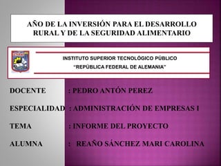 INSTITUTO SUPERIOR TECNOLÓGICO PÚBLICO
“REPÚBLICA FEDERAL DE ALEMANIA”
AÑO DE LA INVERSIÓN PARA EL DESARROLLO
RURAL Y DE LA SEGURIDAD ALIMENTARIO
DOCENTE : PEDRO ANTÓN PEREZ
ESPECIALIDAD : ADMINISTRACIÓN DE EMPRESAS I
TEMA : INFORME DEL PROYECTO
ALUMNA : REAÑO SÁNCHEZ MARI CAROLINA
 