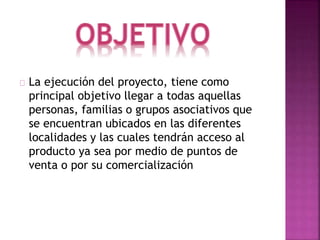  La ejecución del proyecto, tiene como
principal objetivo llegar a todas aquellas
personas, familias o grupos asociativos que
se encuentran ubicados en las diferentes
localidades y las cuales tendrán acceso al
producto ya sea por medio de puntos de
venta o por su comercialización.
 