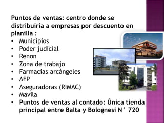 Puntos de ventas: centro donde se
distribuiría a empresas por descuento en
planilla :
• Municipios
• Poder judicial
• Renon
• Zona de trabajo
• Farmacias arcángeles
• AFP
• Aseguradoras (RIMAC)
• Mavila
• Puntos de ventas al contado: Única tienda
principal entre Balta y Bolognesi N° 720
 