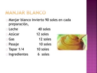  Manjar blanco invierto 90 soles en cada
preparación,
 Leche 40 soles
 Azúcar 12 soles
 Gas 12 soles
 Pasaje 10 soles
 Tapar 1/4 10 soles
 Ingredientes 6 soles
 
