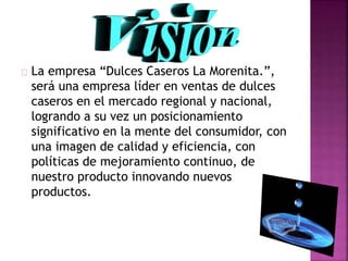  La empresa “Dulces Caseros La Morenita.”,
será una empresa líder en ventas de dulces
caseros en el mercado regional y nacional,
logrando a su vez un posicionamiento
significativo en la mente del consumidor, con
una imagen de calidad y eficiencia, con
políticas de mejoramiento continuo, de
nuestro producto innovando nuevos
productos.
 