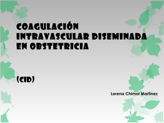COAGULACIÓN 
INTRAVASCULAR DISEMINADA 
EN OBSTETRICIA 
(CID) 
Lorena Chimal Martìnez 
 