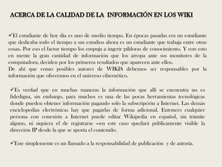 El estudiante de hoy día es uno de medio tiempo. En épocas pasadas era un estudiante
que dedicaba todo el tiempo a sus estudios ahora es un estudiante que trabaja entre otras
cosas. Por eso el factor tiempo los empuja a ingerir píldoras de conocimiento. Y con esto
en mente la gran cantidad de información que los arropa ante sus monitores de la
computadora, deciden por los primeros resultados que aparecen ante ellos.
De ahí que como posibles autores de WIKIS debemos ser responsables por la
información que ofrecemos en el universo cibernético.

Es verdad que en muchas maneras la información que allí se encuentra no es
fidedigna, sin embargo, para muchos es una de las pocas herramientas tecnológicas
donde pueden obtener información pagando solo la subscripción a Internet. Las demás
enciclopedias electrónicas hay que pagarlas de forma adicional. Entonces cualquier
persona con conexión a Internet puede editar Wikipedia en español, sin trámite
alguno, ni siquiera el de registrarse —en este caso quedará públicamente visible la
dirección IP desde la que se aporta el contenido.

Este simplemente es un llamado a la responsabilidad de publicación y de autoría.
 