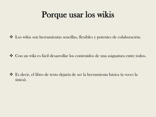 Porque usar los wikis

 Los wikis son herramientas sencillas, flexibles y potentes de colaboración.



 Con un wiki es fácil desarrollar los contenidos de una asignatura entre todos.



 Es decir, el libro de texto dejaría de ser la herramienta básica (a veces la
  única).
 
