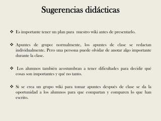 Sugerencias didácticas

 Es importante tener un plan para nuestro wiki antes de presentarlo.

 Apuntes de grupo: normalmente, los apuntes de clase se redactan
  individualmente. Pero una persona puede olvidar de anotar algo importante
  durante la clase.

 Los alumnos también acostumbran a tener dificultades para decidir qué
  cosas son importantes y qué no tanto.

 Si se crea un grupo wiki para tomar apuntes después de clase se da la
  oportunidad a los alumnos para que compartan y comparen lo que han
  escrito.
 