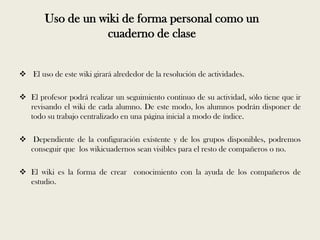 Uso de un wiki de forma personal como un
                   cuaderno de clase


 El uso de este wiki girará alrededor de la resolución de actividades.

 El profesor podrá realizar un seguimiento continuo de su actividad, sólo tiene que ir
  revisando el wiki de cada alumno. De este modo, los alumnos podrán disponer de
  todo su trabajo centralizado en una página inicial a modo de índice.

 Dependiente de la configuración existente y de los grupos disponibles, podremos
  conseguir que los wikicuadernos sean visibles para el resto de compañeros o no.

 El wiki es la forma de crear conocimiento con la ayuda de los compañeros de
  estudio.
 