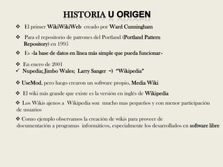  El primer WikiWikiWeb creado por Ward Cunningham
 Para el repositorio de patrones del Portland (Portland Pattern
  Repository) en 1995
 Es «la base de datos en línea más simple que pueda funcionar»

 En enero de 2001
 Nupedia; Jimbo Wales; Larry Sanger =) ―Wikipedia‖

 UseMod, pero luego crearon un software propio, Media Wiki
 El wiki más grande que existe es la versión en inglés de Wikipedia
 Los Wikis ajenos a Wikipedia son mucho mas pequeños y con menor participación
de usuarios
 Como ejemplo observamos la creación de wikis para proveer de
documentación a programas informáticos, especialmente los desarrollados en software libre
 