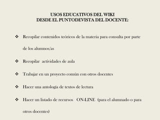 USOS EDUCATIVOS DEL WIKI
           DESDE EL PUNTODEVISTA DEL DOCENTE:


 Recopilar contenidos teóricos de la materia para consulta por parte

    de los alumnos/as

 Recopilar actividades de aula

 Trabajar en un proyecto común con otros docentes

 Hacer una antología de textos de lectura

 Hacer un listado de recursos ON-LINE (para el alumnado o para

    otros docentes)
 
