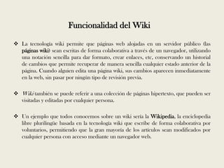 Funcionalidad del Wiki

 La tecnología wiki permite que páginas web alojadas en un servidor público (las
  páginas wiki) sean escritas de forma colaborativa a través de un navegador, utilizando
  una notación sencilla para dar formato, crear enlaces, etc, conservando un historial
  de cambios que permite recuperar de manera sencilla cualquier estado anterior de la
  página. Cuando alguien edita una página wiki, sus cambios aparecen inmediatamente
  en la web, sin pasar por ningún tipo de revisión previa.

 Wiki también se puede referir a una colección de páginas hipertexto, que pueden ser
  visitadas y editadas por cualquier persona.

 Un ejemplo que todos conocemos sobre un wiki sería la Wikipedia, la enciclopedia
  libre plurilingüe basada en la tecnología wiki que escribe de forma colaborativa por
  voluntarios, permitiendo que la gran mayoría de los artículos sean modificados por
  cualquier persona con acceso mediante un navegador web.
 
