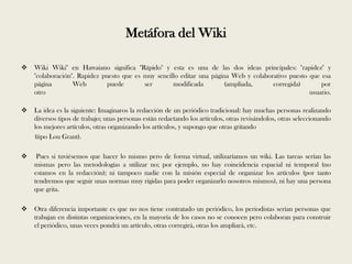 Metáfora del Wiki

   Wiki Wiki" en Hawaiano significa "Rápido" y esta es una de las dos ideas principales: "rapidez" y
    "colaboración". Rapidez puesto que es muy sencillo editar una página Web y colaborativo puesto que esa
    página        Web         puede       ser       modificada         (ampliada,     corregida)       por
    otro                                                                                           usuario.

   La idea es la siguiente: Imaginaros la redacción de un periódico tradicional: hay muchas personas realizando
    diversos tipos de trabajo; unas personas están redactando los artículos, otras revisándolos, otras seleccionando
    los mejores artículos, otras organizando los artículos, y supongo que otras gritando
    (tipo Lou Grant).

    Pues si tuviésemos que hacer lo mismo pero de forma virtual, utilizaríamos un wiki. Las tareas serían las
    mismas pero las metodologías a utilizar no; por ejemplo, no hay coincidencia espacial ni temporal (no
    estamos en la redacción); ni tampoco nadie con la misión especial de organizar los artículos (por tanto
    tendremos que seguir unas normas muy rígidas para poder organizarlo nosotros mismos), ni hay una persona
    que grita.

   Otra diferencia importante es que no nos tiene contratado un periódico, los periodistas serían personas que
    trabajan en distintas organizaciones, en la mayoría de los casos no se conocen pero colaboran para construir
    el periódico, unas veces pondrá un artículo, otras corregirá, otras los ampliará, etc.
 