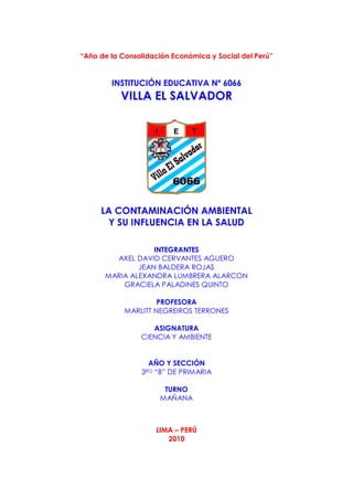 “Año de la Consolidación Económica y Social del Perú”


        INSTITUCIÓN EDUCATIVA Nº 6066
           VILLA EL SALVADOR




     LA CONTAMINACIÓN AMBIENTAL
       Y SU INFLUENCIA EN LA SALUD

                  INTEGRANTES
        AXEL DAVID CERVANTES AGUERO
              JEAN BALDERA ROJAS
      MARIA ALEXANDRA LUMBRERA ALARCON
          GRACIELA PALADINES QUINTO

                     PROFESORA
            MARLITT NEGREIROS TERRONES

                   ASIGNATURA
                CIENCIA Y AMBIENTE


                  AÑO Y SECCIÓN
                3RO“B” DE PRIMARIA

                        TURNO
                       MAÑANA



                      LIMA – PERÚ
                         2010
 