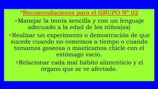 *Recomendaciones para el GRUPO Nº 02
+Manejar la teoría sencilla y con un lenguaje
adecuado a la edad de los niños(as)
+Realizar un experimento o demostración de que
sucede cuando no comemos a tiempo o cuando
tomamos gaseosa o masticamos chicle con el
estómago vacío.
+Relacionar cada mal hábito alimenticio y el
órgano que se ve afectado.
 
