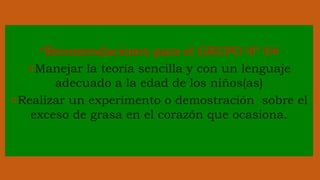 *Recomendaciones para el GRUPO Nº 04
+Manejar la teoría sencilla y con un lenguaje
adecuado a la edad de los niños(as)
+Realizar un experimento o demostración sobre el
exceso de grasa en el corazón que ocasiona.
 