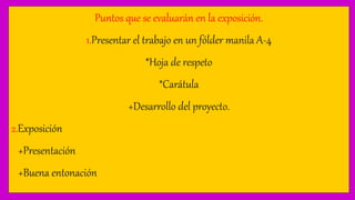 Puntos que se evaluarán en la exposición.
1.Presentar el trabajo en un fólder manila A-4
*Hoja de respeto
*Carátula
+Desarrollo del proyecto.
2.Exposición
+Presentación
+Buena entonación
 