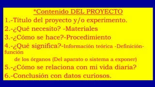 *Contenido DEL PROYECTO
1.-Título del proyecto y/o experimento.
2.-¿Qué necesito? -Materiales
3.-¿Cómo se hace?-Procedimiento
4.-¿Qué significa?-Información teórica -Definición-
función
de los órganos (Del aparato o sistema a exponer)
5.-¿Cómo se relaciona con mi vida diaria?
6.-Conclusión con datos curiosos.
 
