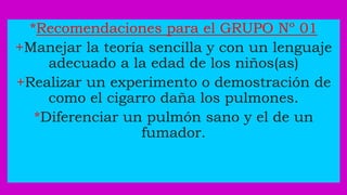 *Recomendaciones para el GRUPO Nº 01
+Manejar la teoría sencilla y con un lenguaje
adecuado a la edad de los niños(as)
+Realizar un experimento o demostración de
como el cigarro daña los pulmones.
*Diferenciar un pulmón sano y el de un
fumador.
 