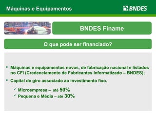  Máquinas e equipamentos novos, de fabricação nacional e listados
no CFI (Credenciamento de Fabricantes Informatizado – BNDES);
 Capital de giro associado ao investimento fixo.
 Microempresa – até 50%
 Pequena e Média – até 30%
Máquinas e Equipamentos
BNDES Finame
O que pode ser financiado?
 