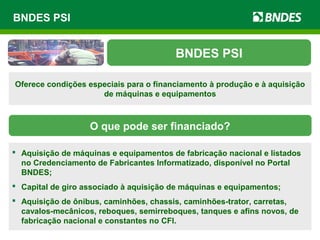 BNDES PSI
BNDES PSI
Oferece condições especiais para o financiamento à produção e à aquisição
de máquinas e equipamentos
O que pode ser financiado?
 Aquisição de máquinas e equipamentos de fabricação nacional e listados
no Credenciamento de Fabricantes Informatizado, disponível no Portal
BNDES;
 Capital de giro associado à aquisição de máquinas e equipamentos;
 Aquisição de ônibus, caminhões, chassis, caminhões-trator, carretas,
cavalos-mecânicos, reboques, semirreboques, tanques e afins novos, de
fabricação nacional e constantes no CFI.
 