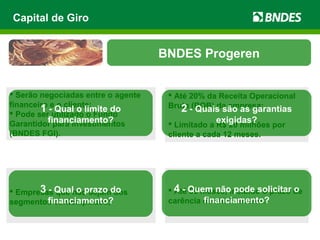  Empresas que não sejam dos
segmentos contemplados;
 Até 36 meses, incluído o prazo de
carência de até 12 meses.
 Serão negociadas entre o agente
financeiro e o cliente;
 Pode ser utilizado o Fundo
Garantidor para Investimentos
(BNDES FGI).
 Até 20% da Receita Operacional
Bruta (ROB) da empresa;
 Limitado a R$ 20 milhões por
cliente a cada 12 meses.
Capital de Giro
BNDES Progeren
1 - Qual o limite do
financiamento?
2 - Quais são as garantias
exigidas?
3 - Qual o prazo do
financiamento?
4 - Quem não pode solicitar o
financiamento?
 