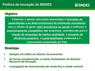 • atuação em todos os setores da economia
• de forma complementar a outras instituições do Sistema
Nacional de Inovação
• conjugação de instrumentos de renda fixa e renda variável
DiretrizesDiretrizes
Fomentar e apoiar operações associadas à formação de
capacitações e ao desenvolvimento de ambientes inovadores,
com o intuito de gerar valor econômico ou social e melhorar o
posicionamento competitivo das empresas, contribuindo para a
criação de empregos de melhor qualidade, o aumento da
eficiência produtiva, a sustentabilidade ambiental e o
crescimento sustentado do País.
ObjetivoObjetivo
Política de Inovação do BNDES
 