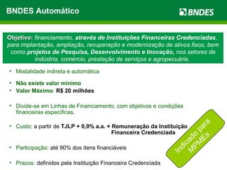 Objetivo:Objetivo: financiamento, através de Instituições Financeiras Credenciadas,
para implantação, ampliação, recuperação e modernização de ativos fixos, bem
como projetos de Pesquisa, Desenvolvimento e Inovação, nos setores de
indústria, comércio, prestação de serviços e agropecuária.
• Modalidade indireta e automática
• Não existe valor mínimo
• Valor Máximo: R$ 20 milhões
• Divide-se em Linhas de Financiamento, com objetivos e condições
financeiras específicas.
• Custo: a partir de TJLP + 0,9% a.a. + Remuneração da Instituição
Financeira Credenciada
• Participação: até 90% dos itens financiáveis
• Prazos: definidos pela Instituição Financeira Credenciada
Indicado
para
M
PM
Es
BNDES Automático
 