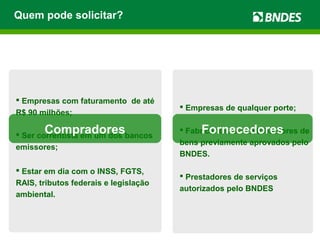  Empresas de qualquer porte;
 Fabricantes ou distribuidores de
bens previamente aprovados pelo
BNDES.
 Prestadores de serviços
autorizados pelo BNDES
 Empresas com faturamento de até
R$ 90 milhões;
 Ser correntista em um dos bancos
emissores;
 Estar em dia com o INSS, FGTS,
RAIS, tributos federais e legislação
ambiental.
FornecedoresCompradores
Quem pode solicitar?
 