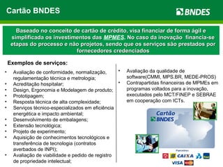 Cartão BNDES
Baseado no conceito de cartão de crédito, visa financiar de forma ágil eBaseado no conceito de cartão de crédito, visa financiar de forma ágil e
simplificada os investimentos dassimplificada os investimentos das MPMES. No caso da inovação financia-seNo caso da inovação financia-se
etapas do processo e não projetos, sendo que os serviços são prestados poretapas do processo e não projetos, sendo que os serviços são prestados por
fornecedores credenciadosfornecedores credenciados
• Avaliação de conformidade, normalização,
regulamentação técnica e metrologia;
• Acreditação hospitalar;
• Design, Ergonomia e Modelagem de produto;
• Prototipagem;
• Resposta técnica de alta complexidade;
• Serviços técnico-especializados em eficiência
energética e impacto ambiental;
• Desenvolvimento de embalagens;
• Extensão tecnológica;
• Projeto de experimento;
• Aquisição de conhecimentos tecnológicos e
transferência de tecnologia (contratos
averbados de INPI);
• Avaliação de viabilidade e pedido de registro
de propriedade intelectual;
• Avaliação da qualidade de
software(CMMI, MPS.BR, MEDE-PROS)
• Contrapartidas financeiras de MPMEs em
programas voltados para a inovação,
executados pelo MCT/FINEP e SEBRAE
em cooperação com ICTs.
Exemplos de serviços:
 
