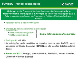 Objetivo: apoiar financeiramente projetos que objetivam estimular o
desenvolvimento tecnológico e a inovação de interesse estratégico para o
País, em conformidade com os Programas e Políticas Públicas do Governo
Federal.
• Aplicação direta e não reembolsável
• Projetos de natureza científica e tecnológica
• Beneficiárias:
• Instituições tecnológicas e
• Instituições de apoio
• Participação: até 90%
• As solicitações serão recebidas de maneira contínua pelo BNDES, sendo
apreciadas por Comitê Consultivo (CCTEC) em três reuniões distintas ao longo
do ano
• Focos em 2012: Energia, Meio Ambiente, Eletrônica, Novos Materiais,
Química e Veículos Elétricos
Com a interveniência de empresas
FUNTEC - Fundo Tecnológico
 