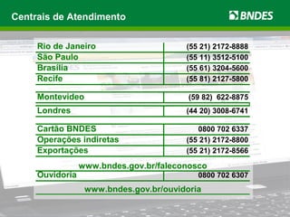 Centrais de Atendimento
Rio de Janeiro (55 21) 2172-8888
São Paulo (55 11) 3512-5100
Brasília (55 61) 3204-5600
Recife (55 81) 2127-5800
Montevideo (59 82) 622-8875
Londres (44 20) 3008-6741
Cartão BNDES 0800 702 6337
Operações indiretas (55 21) 2172-8800
Exportações (55 21) 2172-8566
Ouvidoria 0800 702 6307
www.bndes.gov.br/faleconosco
www.bndes.gov.br/ouvidoria
 