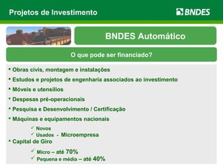 Projetos de Investimento
 Obras civis, montagem e instalações
 Estudos e projetos de engenharia associados ao investimento
 Móveis e utensílios
 Despesas pré-operacionais
 Pesquisa e Desenvolvimento / Certificação
 Máquinas e equipamentos nacionais
 Novos
 Usados - Microempresa
 Capital de Giro
 Micro – até 70%
 Pequena e média – até 40%
O que pode ser financiado?
BNDES Automático
 
