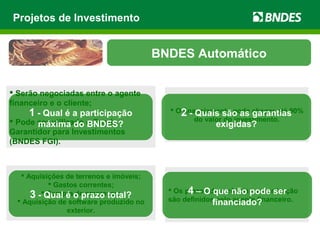  Aquisições de terrenos e imóveis;
 Gastos correntes;
 Compra de empresas;
 Aquisição de software produzido no
exterior.
 Os prazos de carência e amortização
são definidos pelo agente financeiro.
 Serão negociadas entre o agente
financeiro e o cliente;
 Pode ser utilizado o Fundo
Garantidor para Investimentos
(BNDES FGI).
 O financiamento pode chegar até 90%
do valor do investimento.
Projetos de Investimento
BNDES Automático
1 - Qual é a participação
máxima do BNDES?
2 - Quais são as garantias
exigidas?
3 - Qual é o prazo total? 4 – O que não pode ser
financiado?
 
