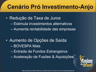 Cenário Pró Investimento-Anjo
• Redução da Taxa de Juros
– Estimula investimentos alternativos
– Aumenta rentabilidade das empresas
• Aumento de Opções de Saída
– BOVESPA Mais
– Entrada de Fundos Estrangeiros
– Aceleração de Fusões & Aquisições
Reprodução permitida desde que citada fonte e link para site www.anjosdobrasil.net
 