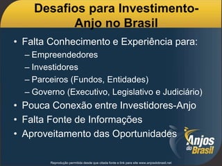 Desafios para Investimento-
Anjo no Brasil
• Falta Conhecimento e Experiência para:
– Empreendedores
– Investidores
– Parceiros (Fundos, Entidades)
– Governo (Executivo, Legislativo e Judiciário)
• Pouca Conexão entre Investidores-Anjo
• Falta Fonte de Informações
• Aproveitamento das Oportunidades
Reprodução permitida desde que citada fonte e link para site www.anjosdobrasil.net
 