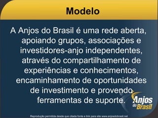 Reprodução permitida desde que citada fonte e link para site www.anjosdobrasil.net
Modelo
A Anjos do Brasil é uma rede aberta,
apoiando grupos, associações e
investidores-anjo independentes,
através do compartilhamento de
experiências e conhecimentos,
encaminhamento de oportunidades
de investimento e provendo
ferramentas de suporte.
 