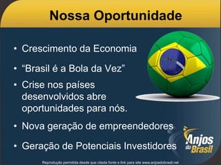 Nossa Oportunidade
• Crescimento da Economia
• “Brasil é a Bola da Vez”
• Crise nos países
desenvolvidos abre
oportunidades para nós.
• Nova geração de empreendedores
• Geração de Potenciais Investidores
Reprodução permitida desde que citada fonte e link para site www.anjosdobrasil.net
 