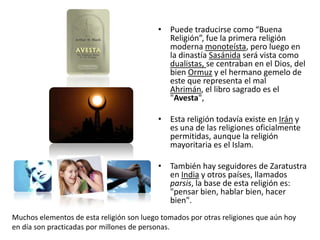 Puede traducirse como “Buena Religión”, fue la primera religión moderna monoteísta, pero luego en la dinastía Sasánida será vista como dualistas, se centraban en el Dios, del bien Ormuz y el hermano gemelo de este que representa el mal Ahrimán, el libro sagrado es el "Avesta", Esta religión todavía existe en Irán y es una de las religiones oficialmente permitidas, aunque la religión mayoritaria es el Islam. También hay seguidores de Zaratustra en India y otros países, llamados parsis, la base de esta religión es: "pensar bien, hablar bien, hacer bien".Muchos elementos de esta religión son luego tomados por otras religiones que aún hoy en día son practicadas por millones de personas.