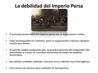 La debilidad del Imperio PersaEl principal punto débil del imperio persa era su organización militar. Flota incomparable en números, pero su organización y tácticas dejaban mucho que desear. El ejército estaba compuesto por: la guardia personal del emperador (los inmortales) y a estos se sumaban elementos de todos los pueblos dominados.No existían unidades estándar sino que era un ejército muy heterogéneo. Casi carecía de tácticas para combatir en formaciones. 