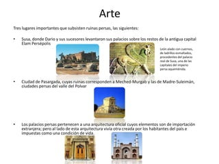 ArteTres lugares importantes que subsisten ruinas persas, las siguientes:Susa, donde Dario y sus sucesores levantaron sus palacios sobre los restos de la antigua capital ElamPersépolisCiudad de Pasargada, cuyas ruinas corresponden a Meched-Murgab y las de Madre-Suleimán, ciudades persas del valle del PolvarLos palacios persas pertenecen a una arquitectura oficial cuyos elementos son de importación extranjera; pero al lado de esta arquitectura vivía otra creada por los habitantes del país e impuestas como una condición de vida.León alado con cuernos, de ladrillos esmaltados, procedentes del palacio real de Susa, una de las capitales del imperio persa aqueménida.