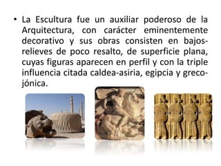 La Escultura fue un auxiliar poderoso de la Arquitectura, con carácter eminentemente decorativo y sus obras consisten en bajos-relieves de poco resalto, de superficie plana, cuyas figuras aparecen en perfil y con la triple influencia citada caldea-asiria, egipcia y greco-jónica.