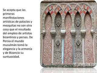 Se acepta que las primeras manifestaciones artísticas de palacios y mezquitas no son otra cosa que el resultado del empleo de artistas bizantinos y persas. De Persia el mundo musulmán tomó la elegancia y la armonía y de Bizancio su suntuosidad.