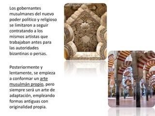 Los gobernantes musulmanes del nuevo poder político y religioso se limitaron a seguir contratando a los mismos artistas que trabajaban antes para las autoridades bizantinas o persas.Posteriormente y lentamente, se empieza a conformar un arte musulmán propio, pero siempre será un arte de adaptación, empleando formas antiguas con originalidad propia.