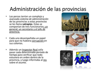 Administración de las provinciasLos persas tenían un complejo y avanzado sistema de administración de las provincias a estas provincias se les llama satrapías. Estas se componían de tres funcionarios: un general, un secretario y el jefe de provincia. Cada uno desempeñaba un papel para que no hubiera corrupción en sus colonias. Además un Inspector Real solía pasar cada determinado período de tiempo para verificar que todo estuviera en orden dentro de la provincia, y luego informaba al rey sobre el asunto.