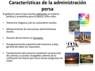 Características de la administración persaEl gobierno persa trajo muchos adelantos en materia política y económica para la época, entre ellos:Tolerancia religiosa y de las costumbres locales. Mantenimiento de estructuras administrativas locales. División del territorio en Satrapías.Desagravamiento impositivo del comercio y baja general de todos los impuestos. Facilitamiento del comercio mediante construcción de caminos y canales navegables además de la unificación territorial que hacia menos peligrosos los viajes. 