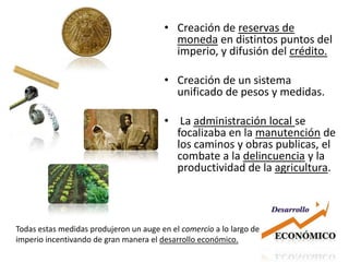 Creación de reservas de moneda en distintos puntos del imperio, y difusión del crédito.Creación de un sistema unificado de pesos y medidas. La administración local se focalizaba en la manutención de los caminos y obras publicas, el combate a la delincuencia y la productividad de la agricultura. Todas estas medidas produjeron un auge en el comercio a lo largo del imperio incentivando de gran manera el desarrollo económico.