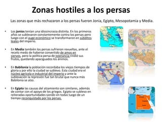 Zonas hostiles a los persasLas zonas que más rechazaron a los persas fueron Jonia, Egipto, Mesopotamia y Media. Los jonios tenían una idiosincrasia distinta. En los primeros años se sublevaron constantemente contra los persas pero luego con el auge económico se transformaron en súbditos leales del imperio. En Media también los persas sufrieron revueltas, ante el recelo medo de haberse convertido de amos en siervos, pero la política persa de tolerancia rindió sus frutos, quedando apaciguados los ánimos. En Babilonia la población recordaba los viejos tiempos de gloria y por ello la ciudad se sublevo. Esta ciudad era el núcleo agrícola e industrial del imperio y ante la sublevación la represión fue tan brutal que nunca más Babilonia se alzo. En Egipto las causas del alzamiento son similares, además de contar con el apoyo de los griegos. Egipto se sublevo en reiteradas oportunidades siendo en todas luego de un tiempo reconquistado por los persas.