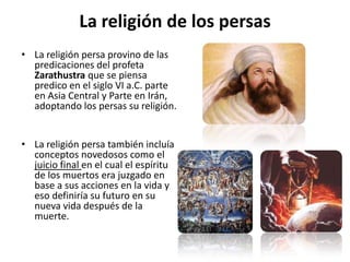 La religión de los persasLa religión persa provino de las predicaciones del profeta Zarathustra que se piensa predico en el siglo VI a.C. parte en Asia Central y Parte en Irán, adoptando los persas su religión. La religión persa también incluía conceptos novedosos como el juicio final en el cual el espíritu de los muertos era juzgado en base a sus acciones en la vida y eso definiría su futuro en su nueva vida después de la muerte. 